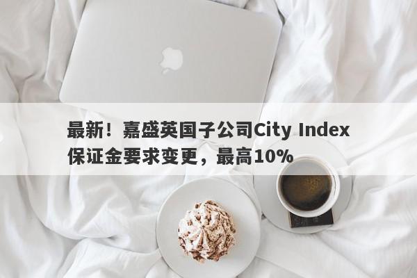 最新！嘉盛英国子公司City Index保证金要求变更，最高10%