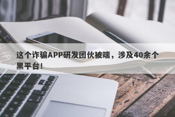 这个诈骗APP研发团伙被端，涉及40余个黑平台！