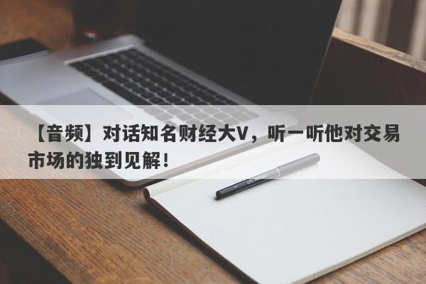 【音频】对话知名财经大V，听一听他对交易市场的独到见解！