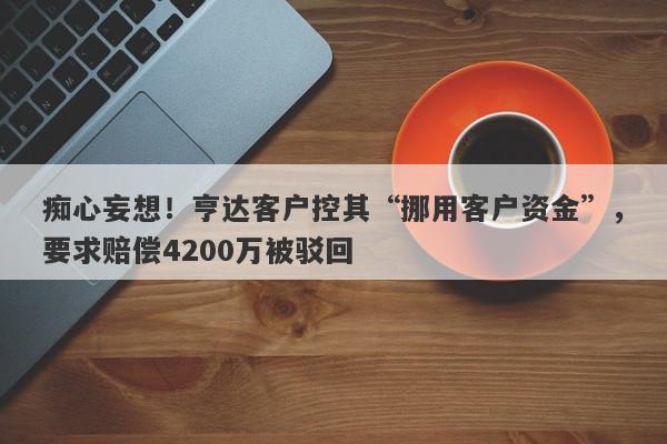 痴心妄想！亨达客户控其“挪用客户资金”，要求赔偿4200万被驳回