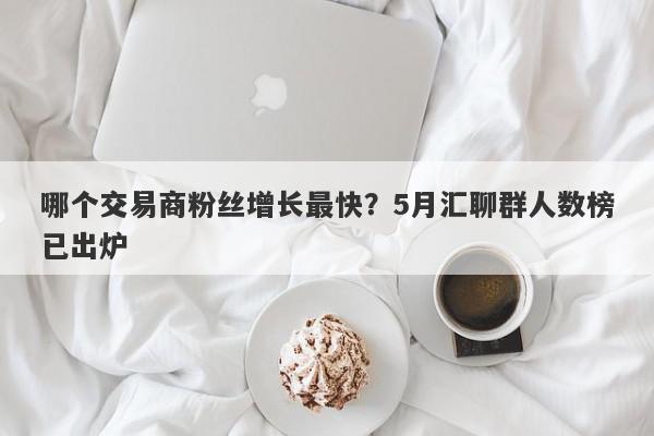 哪个交易商粉丝增长最快？5月汇聊群人数榜已出炉