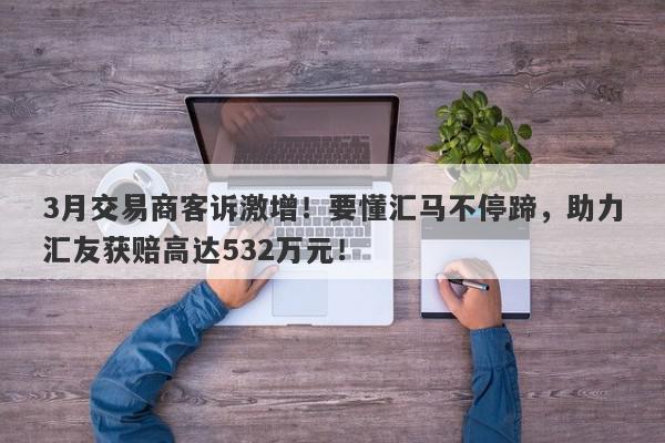 3月交易商客诉激增！要懂汇马不停蹄，助力汇友获赔高达532万元！