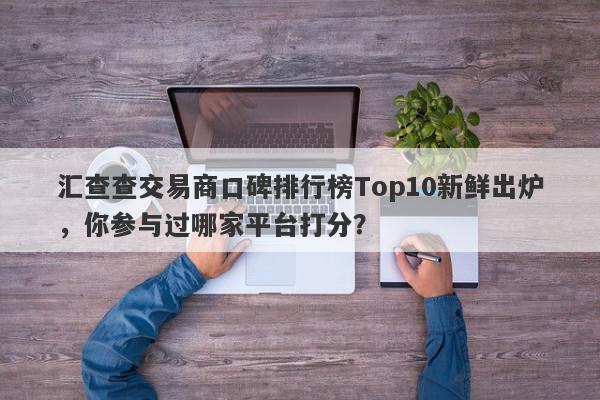 汇查查交易商口碑排行榜Top10新鲜出炉，你参与过哪家平台打分？