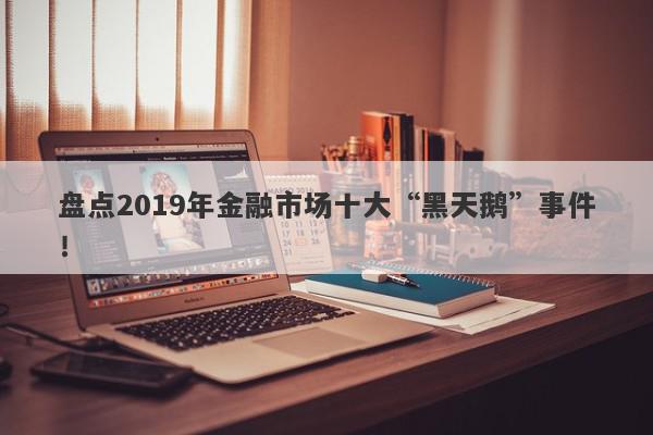 盘点2019年金融市场十大“黑天鹅”事件！