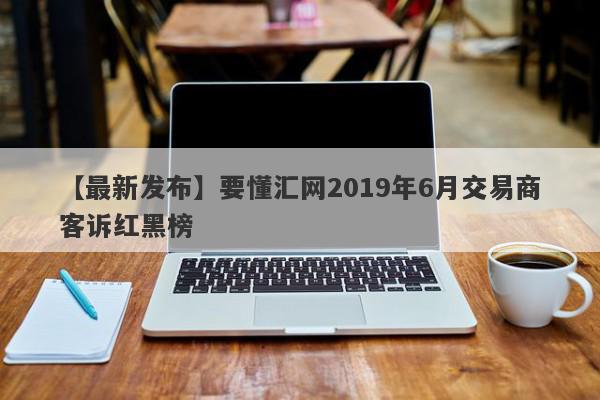 【最新发布】要懂汇网2019年6月交易商客诉红黑榜