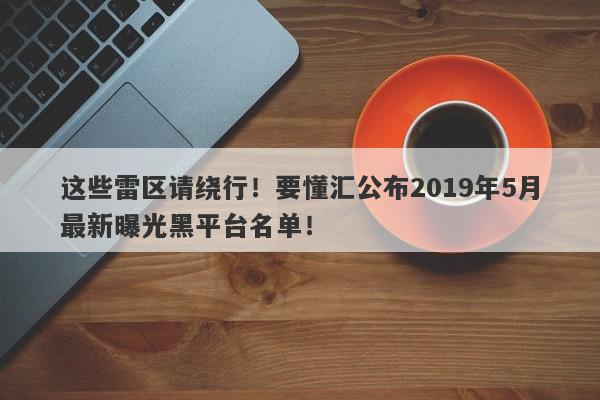 这些雷区请绕行！要懂汇公布2019年5月最新曝光黑平台名单！