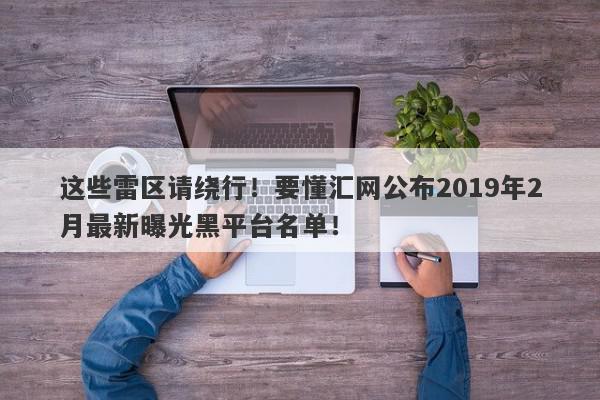 这些雷区请绕行！要懂汇网公布2019年2月最新曝光黑平台名单！