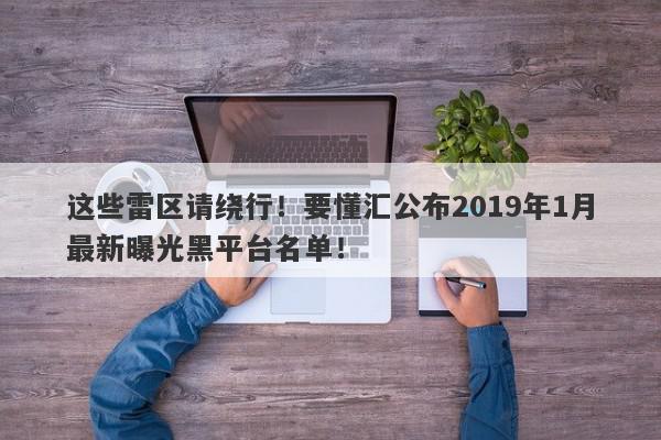 这些雷区请绕行！要懂汇公布2019年1月最新曝光黑平台名单！