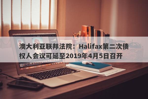 澳大利亚联邦法院：Halifax第二次债权人会议可延至2019年4月5日召开