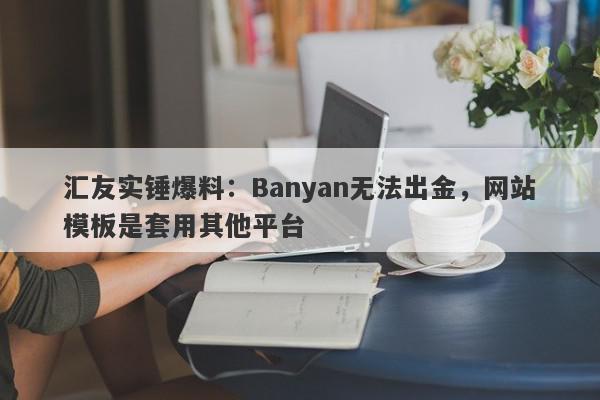 汇友实锤爆料：Banyan无法出金，网站模板是套用其他平台