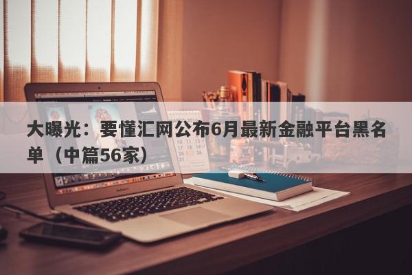 大曝光：要懂汇网公布6月最新金融平台黑名单（中篇56家）