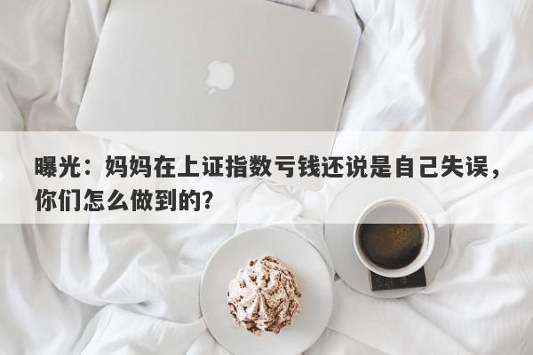 曝光：妈妈在上证指数亏钱还说是自己失误，你们怎么做到的？