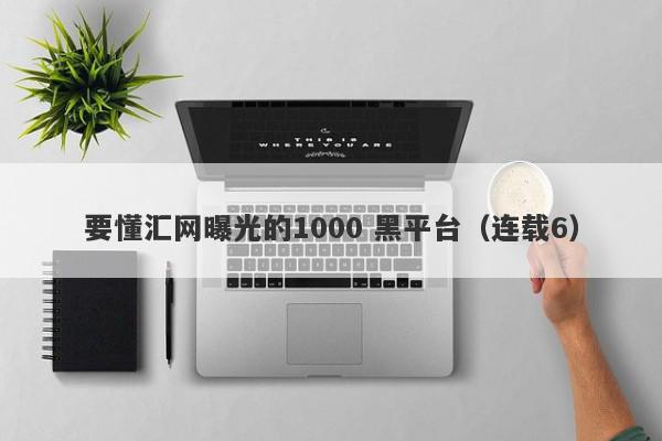 要懂汇网曝光的1000 黑平台（连载6）