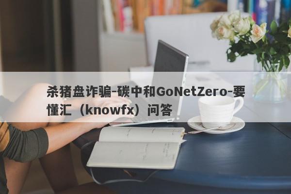 杀猪盘诈骗-碳中和GoNetZero-要懂汇（knowfx）问答