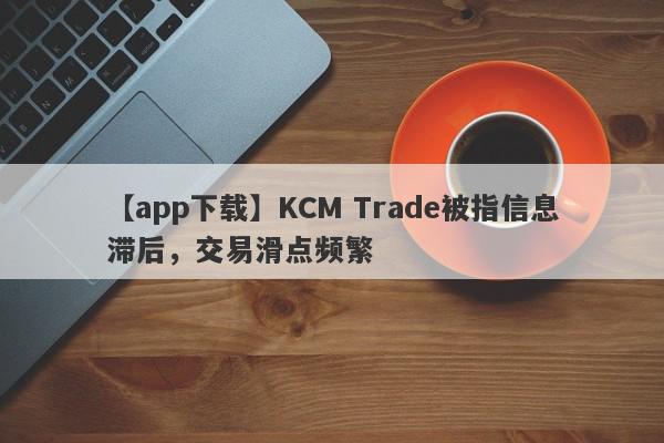 【app下载】KCM Trade被指信息滞后，交易滑点频繁
