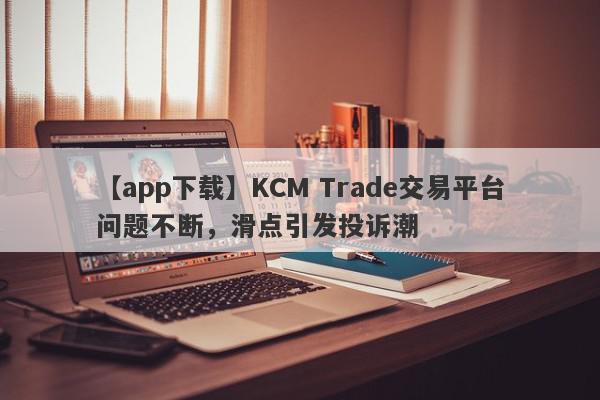 【app下载】KCM Trade交易平台问题不断，滑点引发投诉潮
