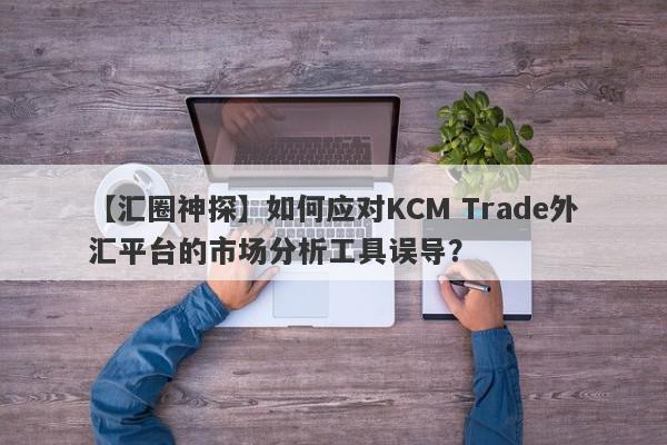 【汇圈神探】如何应对KCM Trade外汇平台的市场分析工具误导？
