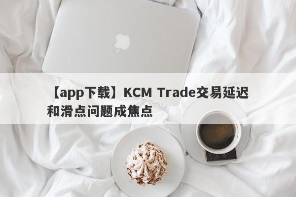 【app下载】KCM Trade交易延迟和滑点问题成焦点
