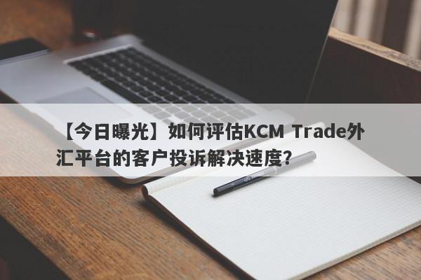 【今日曝光】如何评估KCM Trade外汇平台的客户投诉解决速度？
