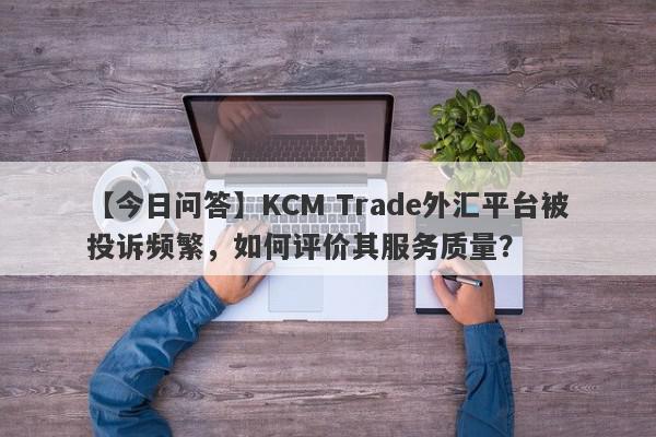 【今日问答】KCM Trade外汇平台被投诉频繁，如何评价其服务质量？
