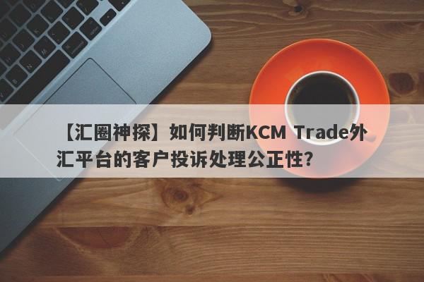 【汇圈神探】如何判断KCM Trade外汇平台的客户投诉处理公正性？
