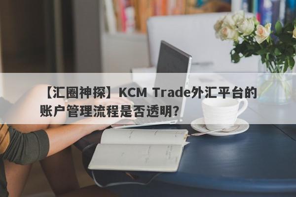 【汇圈神探】KCM Trade外汇平台的账户管理流程是否透明？