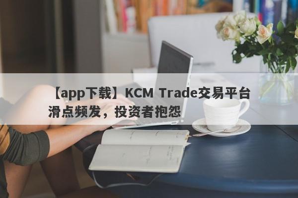 【app下载】KCM Trade交易平台滑点频发，投资者抱怨