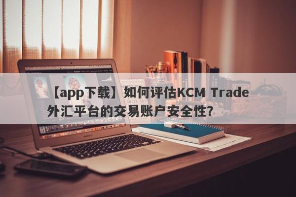 【app下载】如何评估KCM Trade外汇平台的交易账户安全性？