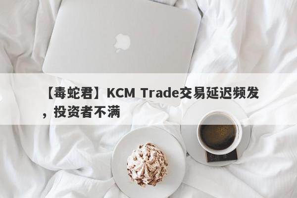 【毒蛇君】KCM Trade交易延迟频发，投资者不满