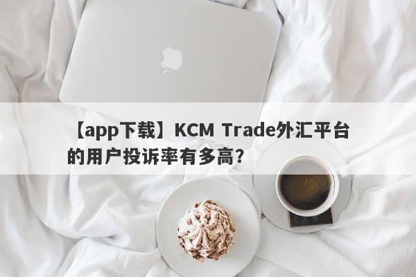 【app下载】KCM Trade外汇平台的用户投诉率有多高？