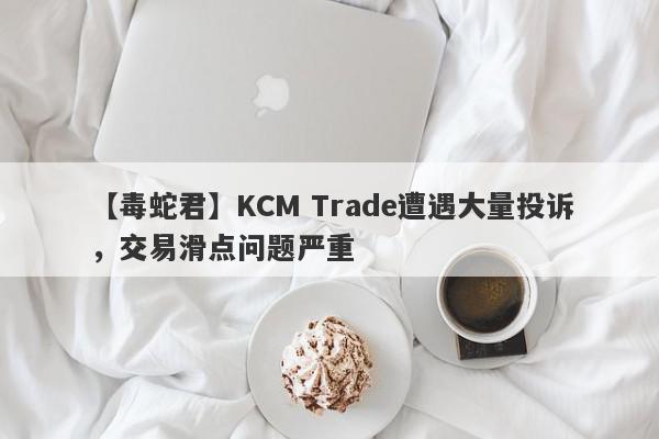 【毒蛇君】KCM Trade遭遇大量投诉，交易滑点问题严重