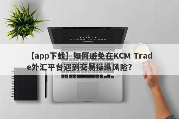 【app下载】如何避免在KCM Trade外汇平台遇到交易操纵风险？