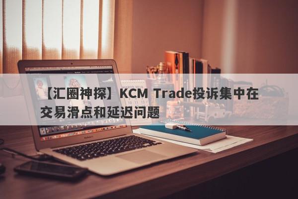 【汇圈神探】KCM Trade投诉集中在交易滑点和延迟问题