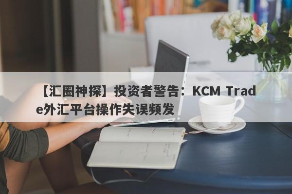 【汇圈神探】投资者警告：KCM Trade外汇平台操作失误频发