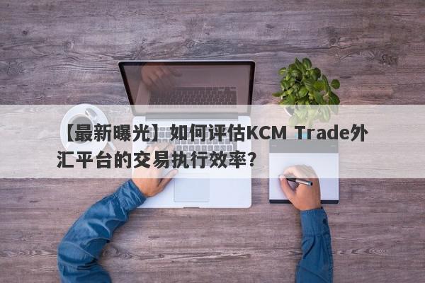 【最新曝光】如何评估KCM Trade外汇平台的交易执行效率？