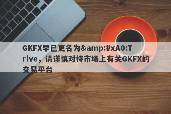 GKFX早已更名为&#xA0;Trive，请谨慎对待市场上有关GKFX的交易平台