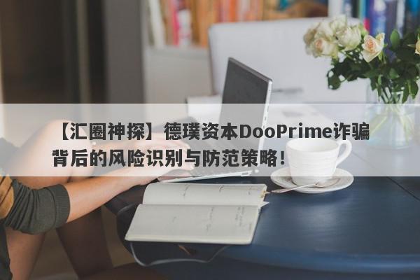 【汇圈神探】德璞资本DooPrime诈骗背后的风险识别与防范策略！