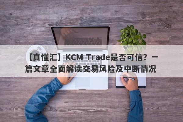 【真懂汇】KCM Trade是否可信？一篇文章全面解读交易风险及中断情况