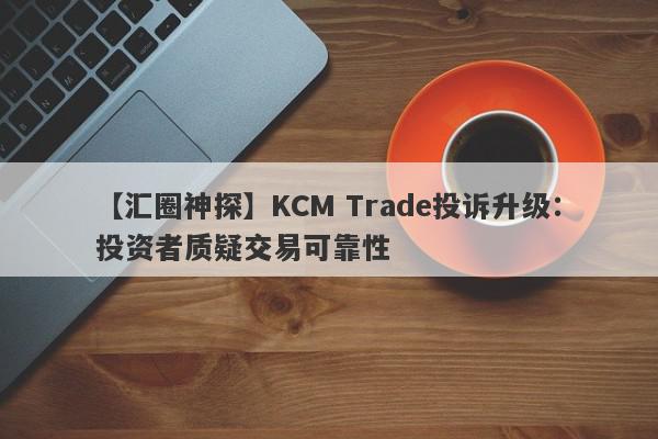 【汇圈神探】KCM Trade投诉升级：投资者质疑交易可靠性