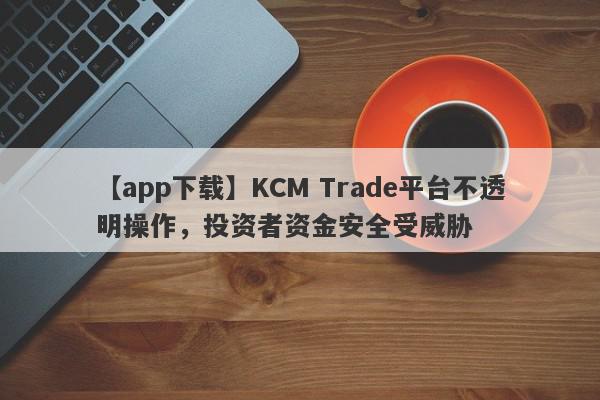 【app下载】KCM Trade平台不透明操作，投资者资金安全受威胁