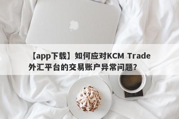 【app下载】如何应对KCM Trade外汇平台的交易账户异常问题？