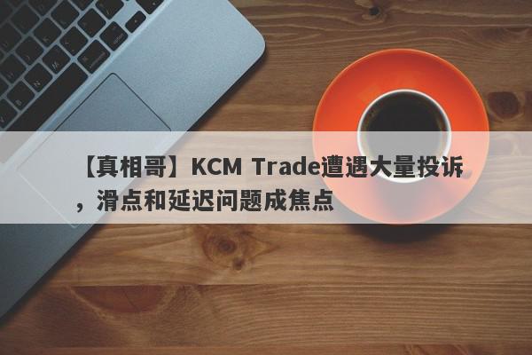 【真相哥】KCM Trade遭遇大量投诉，滑点和延迟问题成焦点