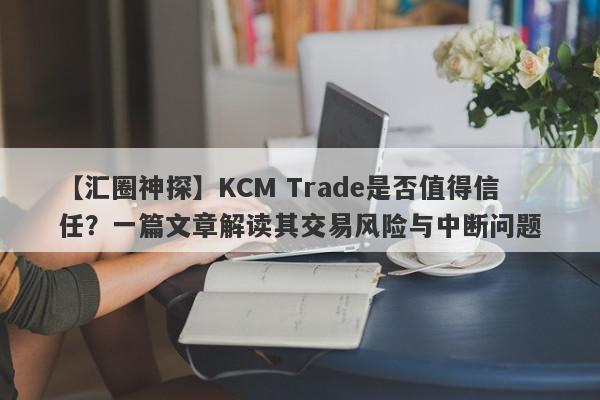 【汇圈神探】KCM Trade是否值得信任？一篇文章解读其交易风险与中断问题