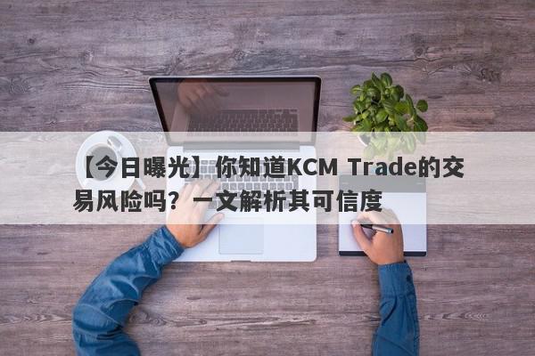 【今日曝光】你知道KCM Trade的交易风险吗？一文解析其可信度