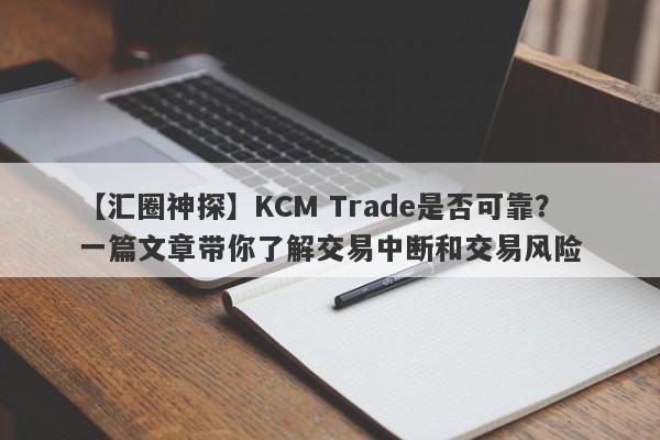 【汇圈神探】KCM Trade是否可靠？一篇文章带你了解交易中断和交易风险