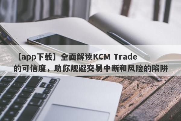 【app下载】全面解读KCM Trade的可信度，助你规避交易中断和风险的陷阱