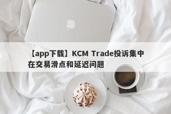 【app下载】KCM Trade投诉集中在交易滑点和延迟问题