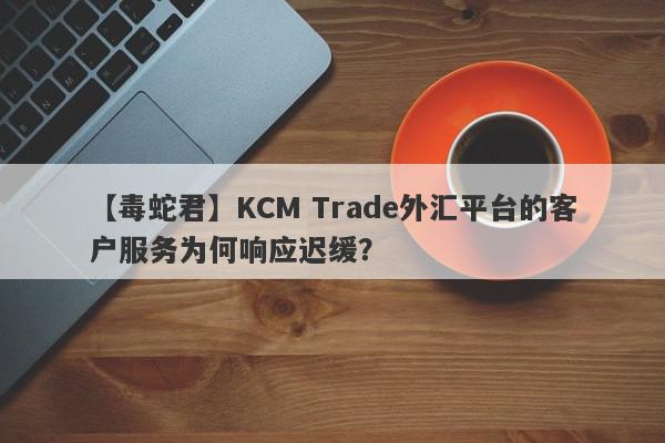 【毒蛇君】KCM Trade外汇平台的客户服务为何响应迟缓？