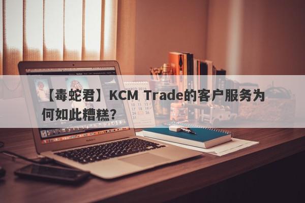 【毒蛇君】KCM Trade的客户服务为何如此糟糕？