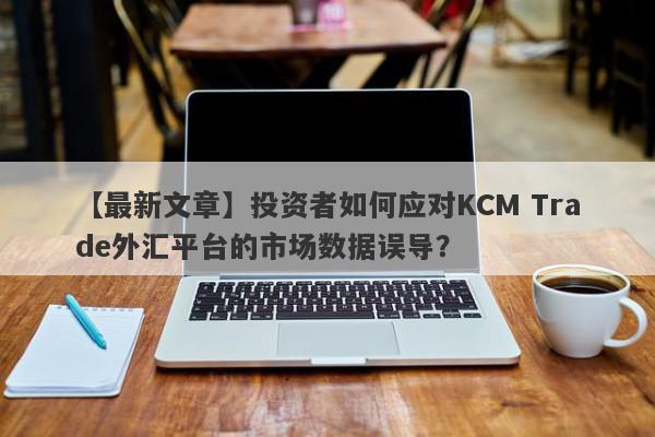 【最新文章】投资者如何应对KCM Trade外汇平台的市场数据误导？